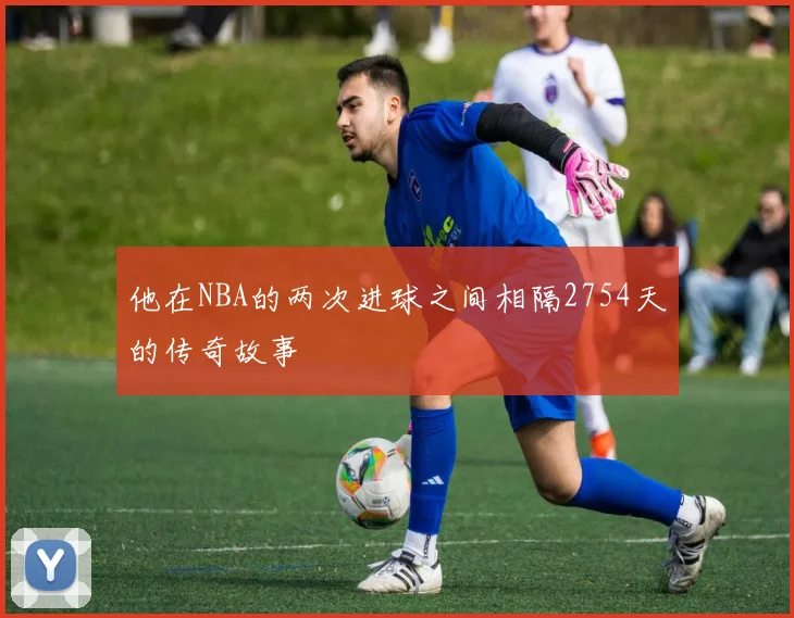 他在NBA的两次进球之间相隔2754天的传奇故事