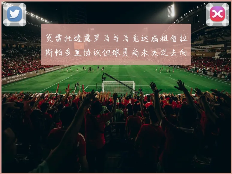 莫雷托透露罗马与马竞达成租借拉斯帕多里协议但球员尚未决定去向
