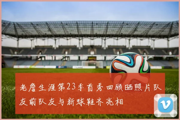 老詹生涯第23季首秀回顾晒照片队友前队友与新球鞋齐亮相