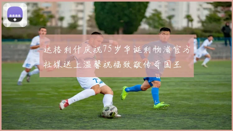 达格利什庆祝75岁华诞利物浦官方社媒送上温馨祝福致敬传奇国王