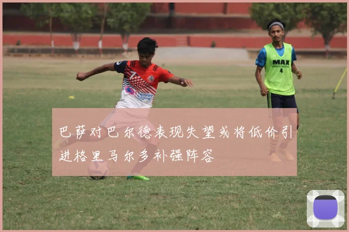 巴萨对巴尔德表现失望或将低价引进格里马尔多补强阵容