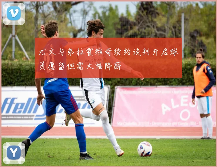 尤文与弗拉霍维奇续约谈判开启球员愿留但需大幅降薪