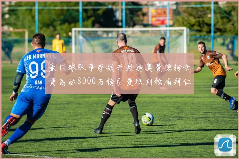 豪门球队争夺战开启迪奥曼德转会费高达8000万镑引曼联利物浦拜仁关注