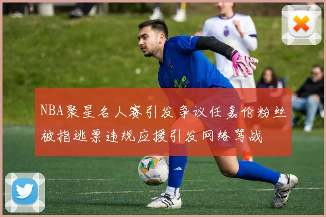NBA聚星名人赛引发争议任嘉伦粉丝被指逃票违规应援引发网络骂战