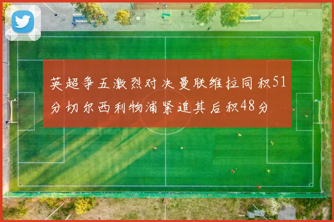 英超争五激烈对决曼联维拉同积51分切尔西利物浦紧追其后积48分