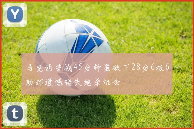 马克西苦战45分钟虽砍下28分6板6助却遗憾错失绝杀机会