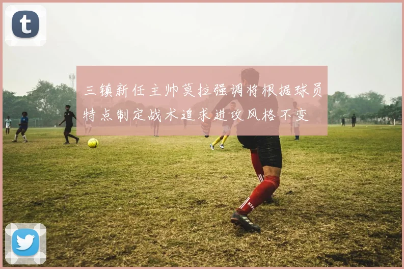 三镇新任主帅莫拉强调将根据球员特点制定战术追求进攻风格不变
