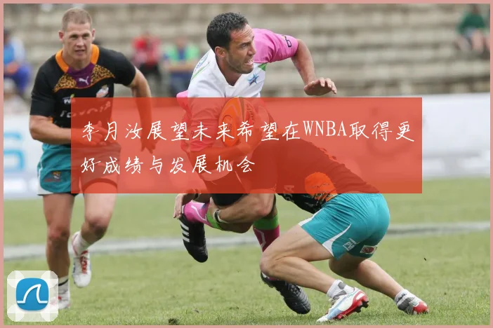 李月汝展望未来希望在WNBA取得更好成绩与发展机会