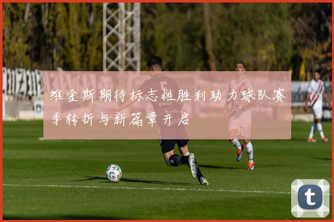维金斯期待标志性胜利助力球队赛季转折与新篇章开启