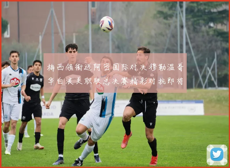 梅西领衔迈阿密国际对决穆勒温哥华白浪美职联总决赛精彩对抗即将上演