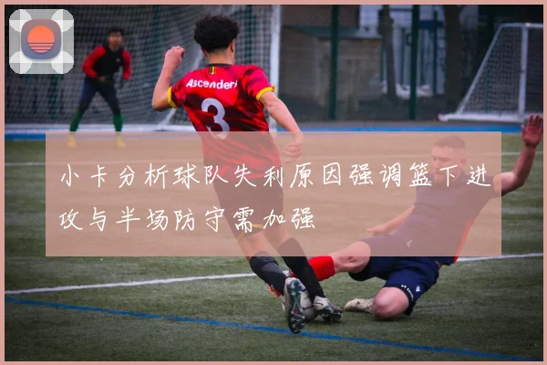 小卡分析球队失利原因强调篮下进攻与半场防守需加强