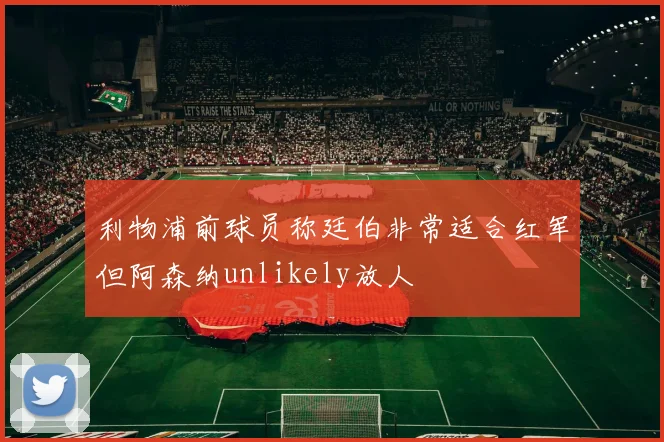 利物浦前球员称廷伯非常适合红军但阿森纳unlikely放人