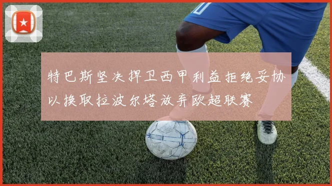 特巴斯坚决捍卫西甲利益拒绝妥协以换取拉波尔塔放弃欧超联赛