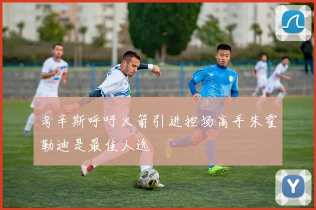 考辛斯呼吁火箭引进控场高手朱霍勒迪是最佳人选