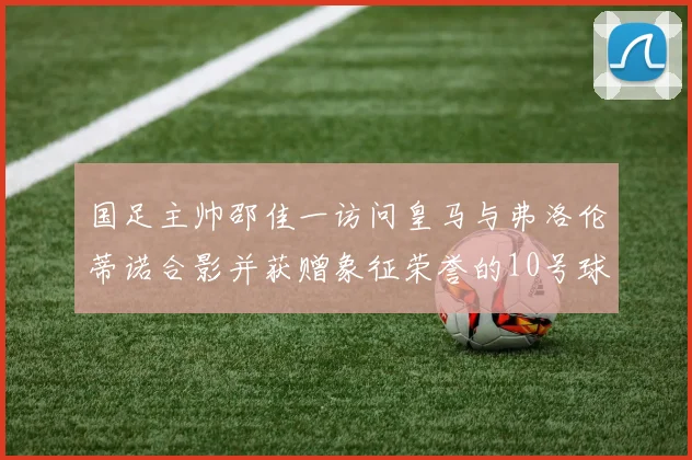 国足主帅邵佳一访问皇马与弗洛伦蒂诺合影并获赠象征荣誉的10号球衣