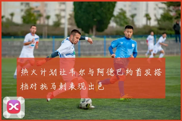热火计划让韦尔与阿德巴约首发搭档对抗马刺表现出色