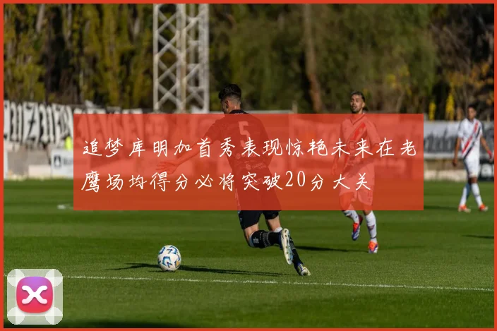 追梦库明加首秀表现惊艳未来在老鹰场均得分必将突破20分大关