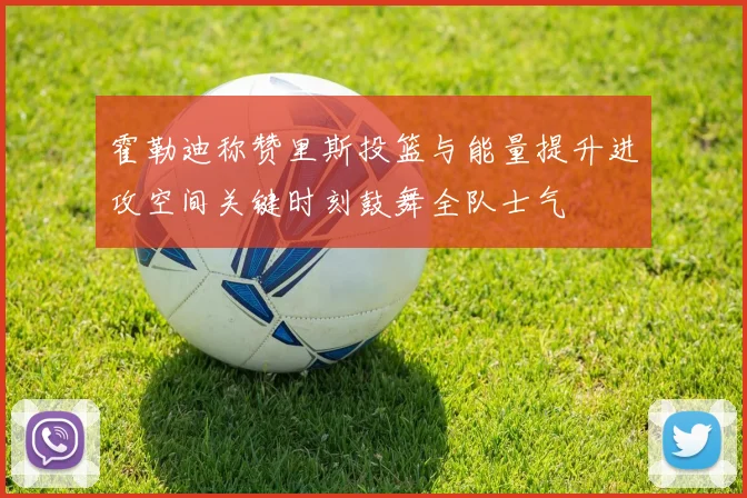 霍勒迪称赞里斯投篮与能量提升进攻空间关键时刻鼓舞全队士气
