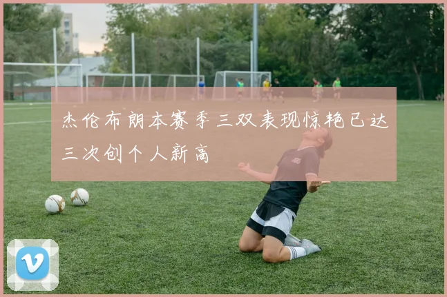 杰伦布朗本赛季三双表现惊艳已达三次创个人新高