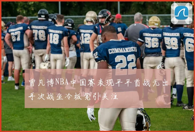 曾凡博NBA中国赛表现平平首战无出手次战坐冷板凳引关注