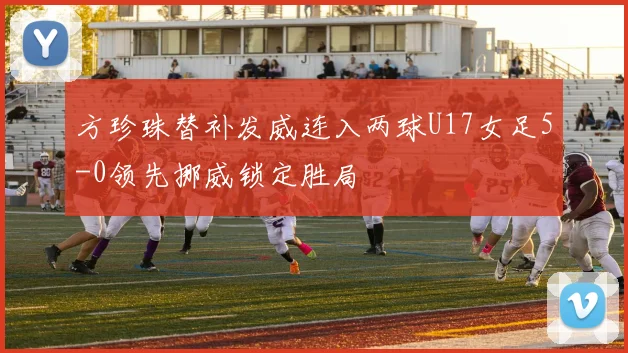 方珍珠替补发威连入两球U17女足5-0领先挪威锁定胜局