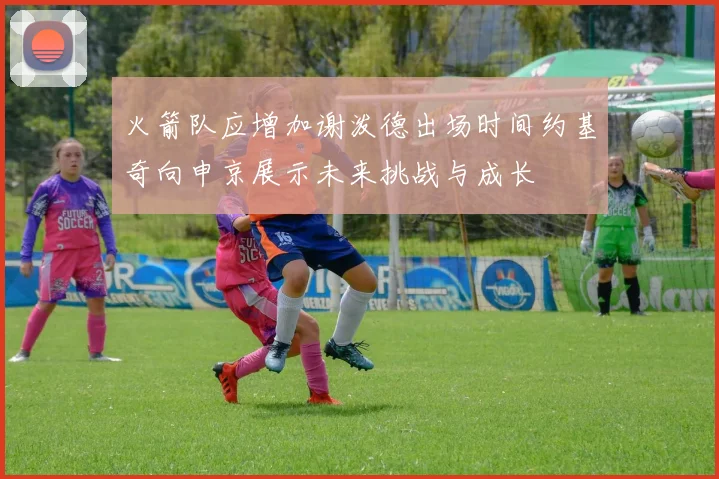 火箭队应增加谢泼德出场时间约基奇向申京展示未来挑战与成长