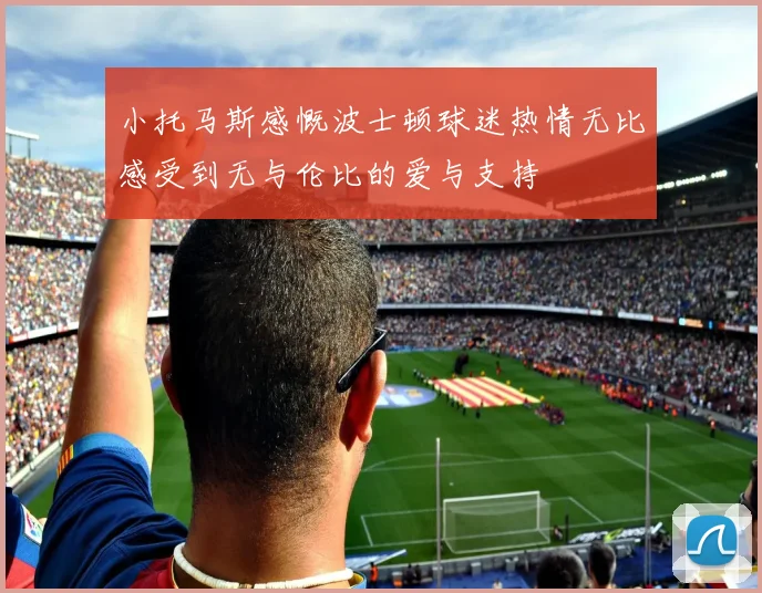 小托马斯感慨波士顿球迷热情无比感受到无与伦比的爱与支持