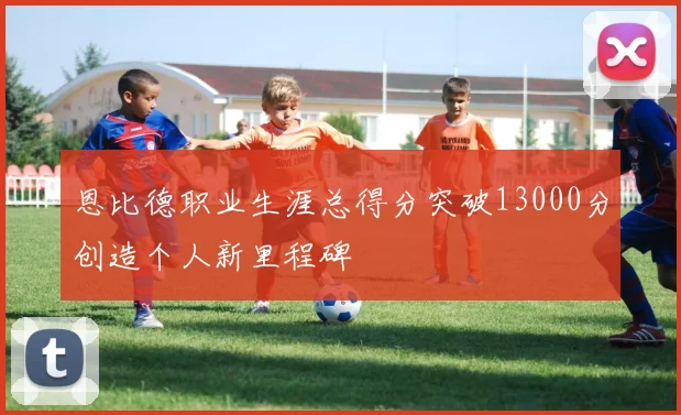恩比德职业生涯总得分突破13000分创造个人新里程碑