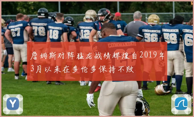 詹姆斯对阵猛龙战绩辉煌自2019年3月以来在多伦多保持不败