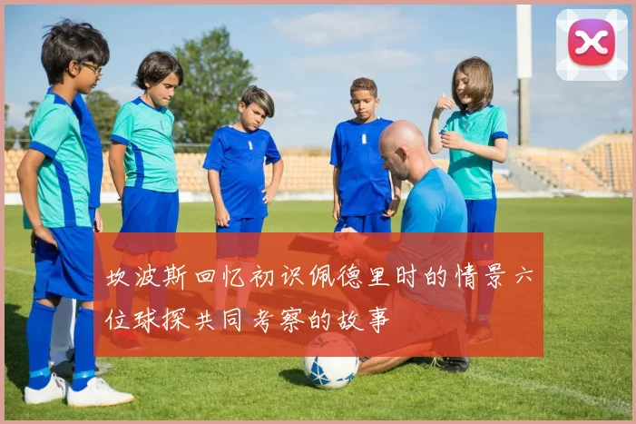 坎波斯回忆初识佩德里时的情景六位球探共同考察的故事