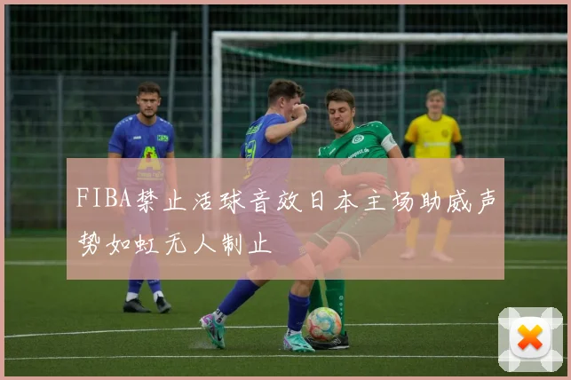 FIBA禁止活球音效日本主场助威声势如虹无人制止