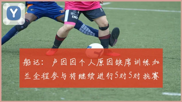 船记：卢因因个人原因缺席训练加兰全程参与将继续进行5对5对抗赛