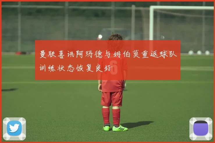 曼联喜讯阿玛德与姆伯莫重返球队训练状态恢复良好